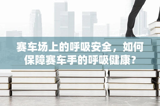 赛车场上的呼吸安全，如何保障赛车手的呼吸健康？