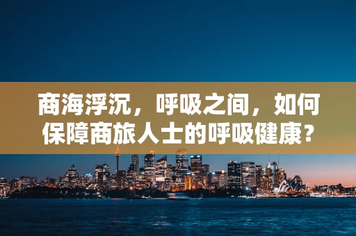 商海浮沉，呼吸之间，如何保障商旅人士的呼吸健康？