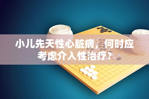 小儿先天性心脏病，何时应考虑介入性治疗？