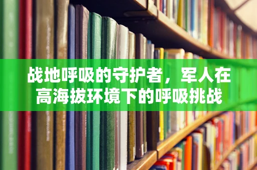 战地呼吸的守护者，军人在高海拔环境下的呼吸挑战