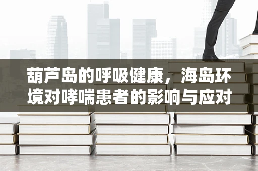 葫芦岛的呼吸健康，海岛环境对哮喘患者的影响与应对策略
