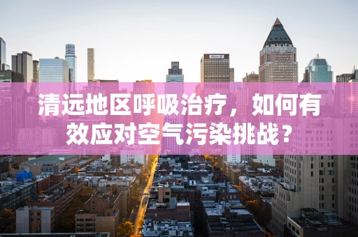 清远地区呼吸治疗，如何有效应对空气污染挑战？