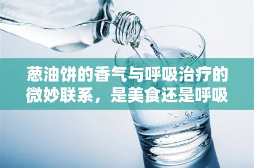 葱油饼的香气与呼吸治疗的微妙联系，是美食还是呼吸的‘陷阱’？