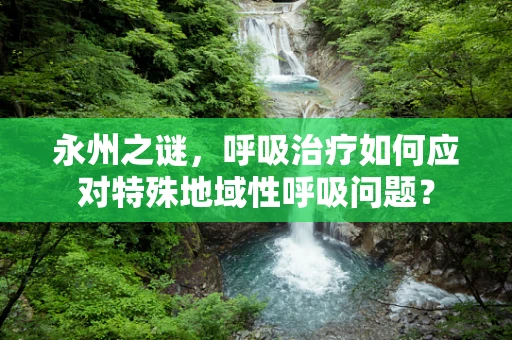 永州之谜，呼吸治疗如何应对特殊地域性呼吸问题？