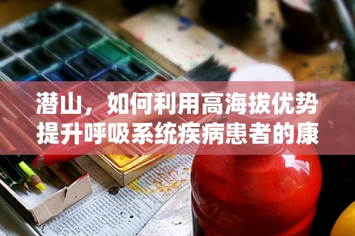潜山，如何利用高海拔优势提升呼吸系统疾病患者的康复效果？