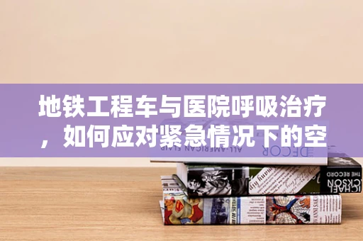 地铁工程车与医院呼吸治疗，如何应对紧急情况下的空气质量问题？