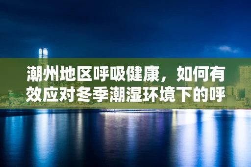 潮州地区呼吸健康，如何有效应对冬季潮湿环境下的呼吸道问题？
