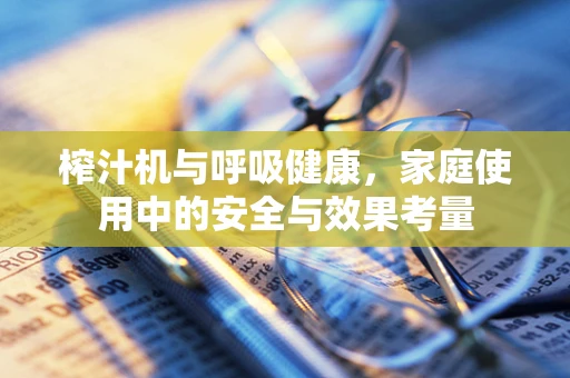 榨汁机与呼吸健康，家庭使用中的安全与效果考量