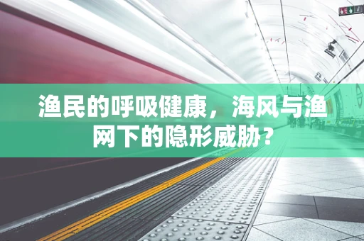 渔民的呼吸健康，海风与渔网下的隐形威胁？