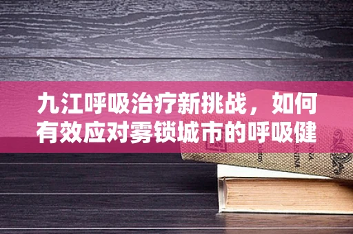 九江呼吸治疗新挑战，如何有效应对雾锁城市的呼吸健康问题？