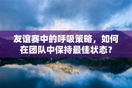友谊赛中的呼吸策略，如何在团队中保持最佳状态？