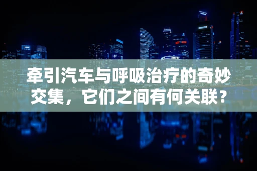 牵引汽车与呼吸治疗的奇妙交集，它们之间有何关联？