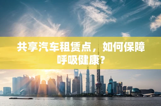 共享汽车租赁点，如何保障呼吸健康？