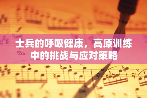 士兵的呼吸健康，高原训练中的挑战与应对策略