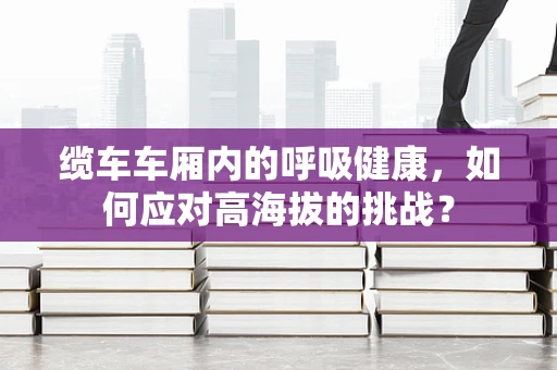 缆车车厢内的呼吸健康，如何应对高海拔的挑战？