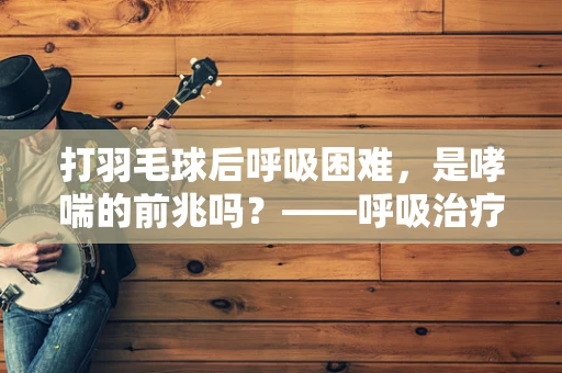 打羽毛球后呼吸困难，是哮喘的前兆吗？——呼吸治疗师的专业解读