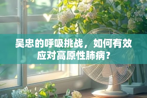 吴忠的呼吸挑战，如何有效应对高原性肺病？