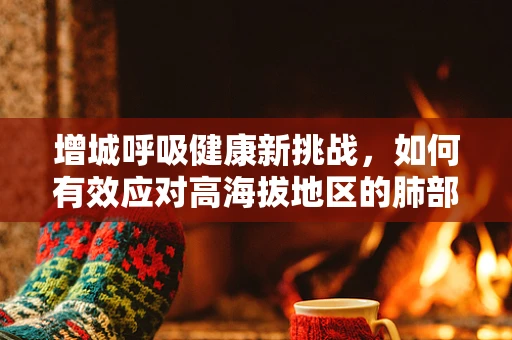 增城呼吸健康新挑战，如何有效应对高海拔地区的肺部挑战？