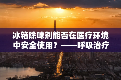 冰箱除味剂能否在医疗环境中安全使用？——呼吸治疗师的视角
