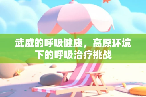 武威的呼吸健康，高原环境下的呼吸治疗挑战