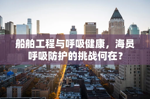 船舶工程与呼吸健康，海员呼吸防护的挑战何在？