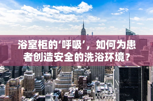浴室柜的‘呼吸’，如何为患者创造安全的洗浴环境？