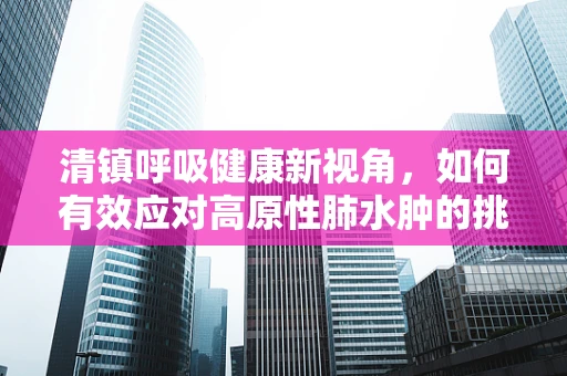 清镇呼吸健康新视角，如何有效应对高原性肺水肿的挑战？