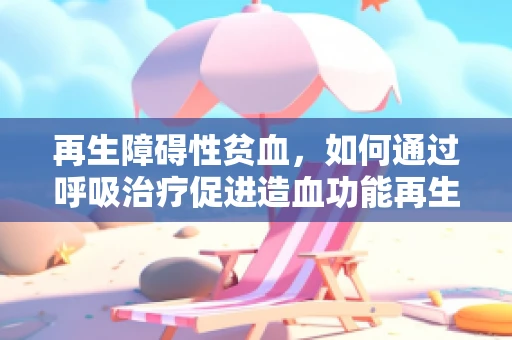再生障碍性贫血，如何通过呼吸治疗促进造血功能再生？