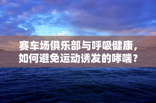 赛车场俱乐部与呼吸健康，如何避免运动诱发的哮喘？