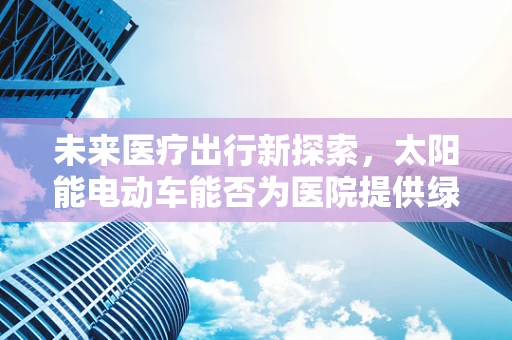未来医疗出行新探索，太阳能电动车能否为医院提供绿色呼吸？