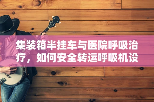 集装箱半挂车与医院呼吸治疗，如何安全转运呼吸机设备？