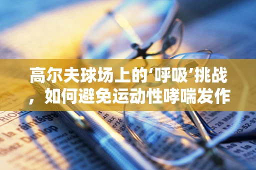 高尔夫球场上的‘呼吸’挑战，如何避免运动性哮喘发作？