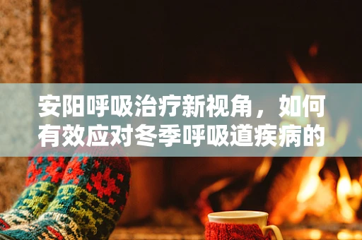 安阳呼吸治疗新视角，如何有效应对冬季呼吸道疾病的挑战？