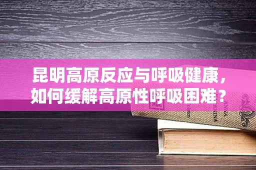 昆明高原反应与呼吸健康，如何缓解高原性呼吸困难？