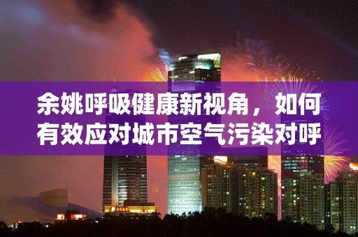 余姚呼吸健康新视角，如何有效应对城市空气污染对呼吸系统的影响？