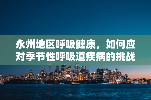 永州地区呼吸健康，如何应对季节性呼吸道疾病的挑战？
