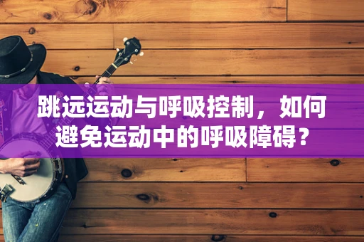 跳远运动与呼吸控制，如何避免运动中的呼吸障碍？