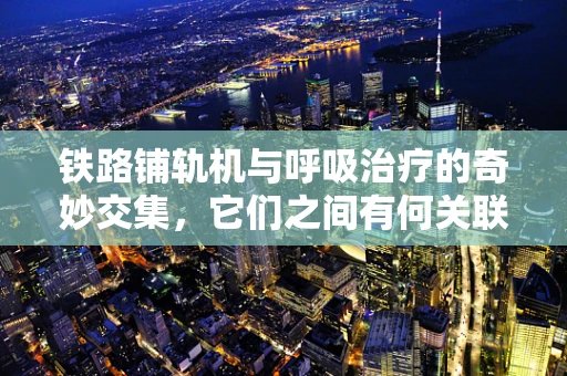 铁路铺轨机与呼吸治疗的奇妙交集，它们之间有何关联？