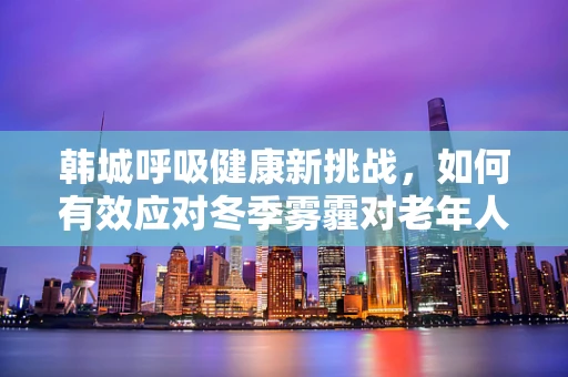 韩城呼吸健康新挑战，如何有效应对冬季雾霾对老年人群的影响？