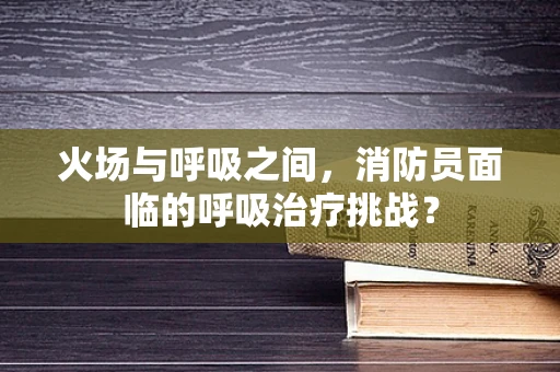 火场与呼吸之间，消防员面临的呼吸治疗挑战？