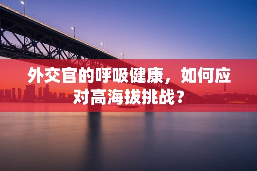 外交官的呼吸健康，如何应对高海拔挑战？