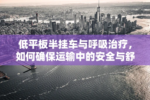 低平板半挂车与呼吸治疗，如何确保运输中的安全与舒适？