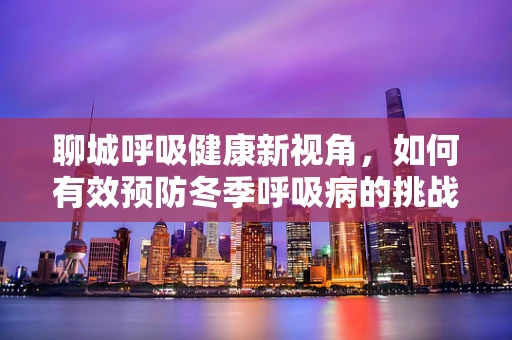聊城呼吸健康新视角，如何有效预防冬季呼吸病的挑战？