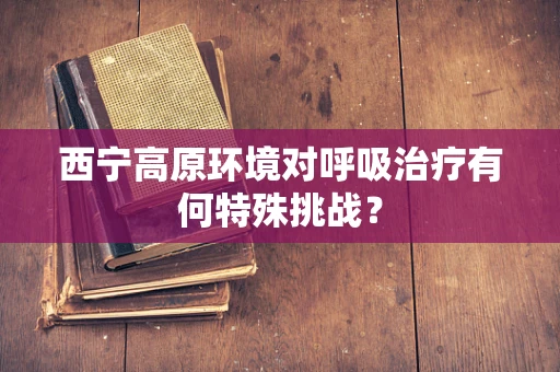 西宁高原环境对呼吸治疗有何特殊挑战？