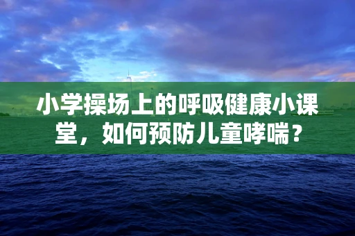 小学操场上的呼吸健康小课堂，如何预防儿童哮喘？