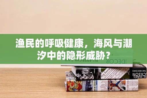 渔民的呼吸健康，海风与潮汐中的隐形威胁？