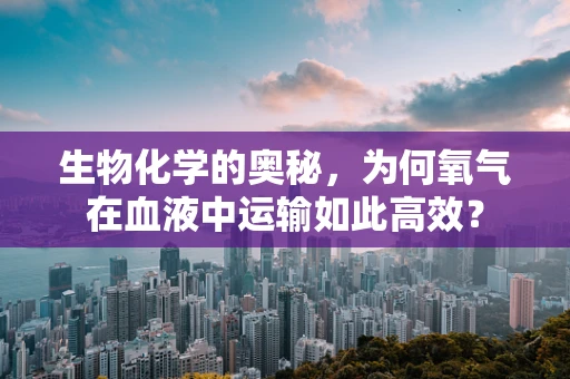 生物化学的奥秘，为何氧气在血液中运输如此高效？
