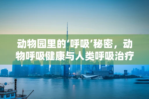 动物园里的‘呼吸’秘密，动物呼吸健康与人类呼吸治疗的异曲同工之处
