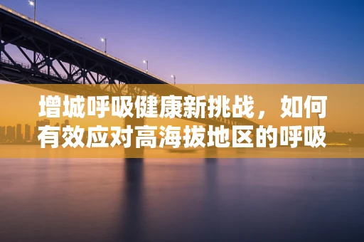 增城呼吸健康新挑战，如何有效应对高海拔地区的呼吸治疗难题？
