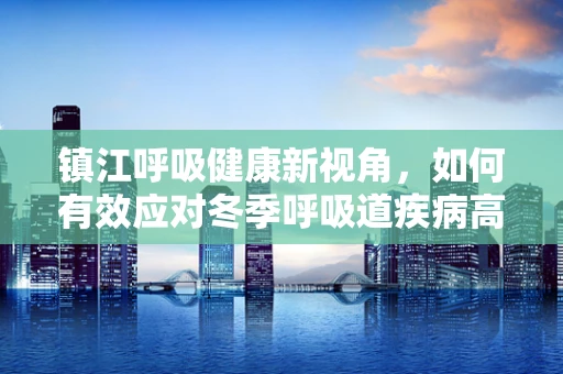 镇江呼吸健康新视角，如何有效应对冬季呼吸道疾病高发？